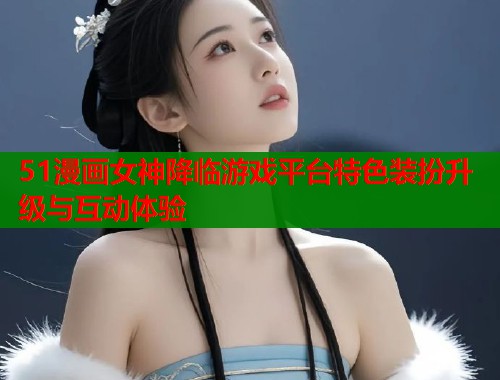 51漫画女神降临游戏平台特色装扮升级与互动体验