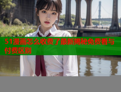 51漫画怎么收费了最新揭秘免费看与付费区别
