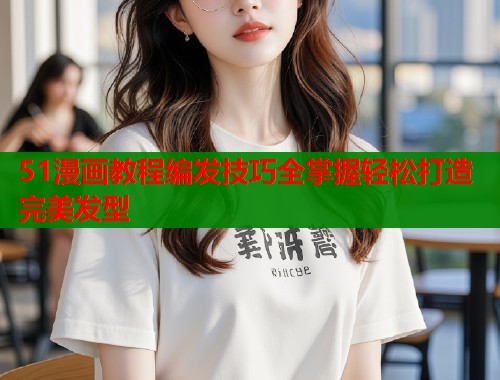 51漫画教程编发技巧全掌握轻松打造完美发型