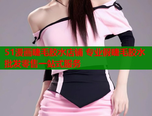 51漫画睫毛胶水店铺 专业假睫毛胶水批发零售一站式服务
