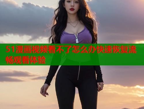 51漫画视频看不了怎么办快速恢复流畅观看体验