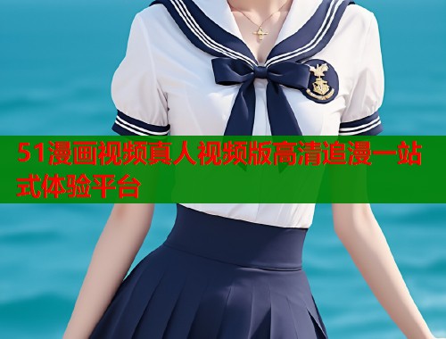 51漫画视频真人视频版高清追漫一站式体验平台