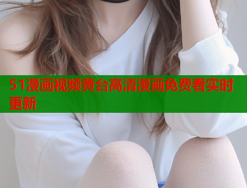51漫画视频黄台高清漫画免费看实时更新