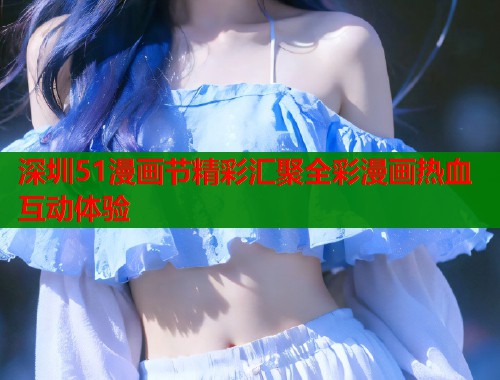 深圳51漫画节精彩汇聚全彩漫画热血互动体验