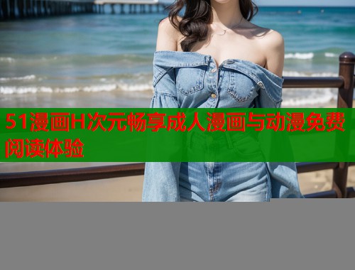 51漫画H次元畅享成人漫画与动漫免费阅读体验