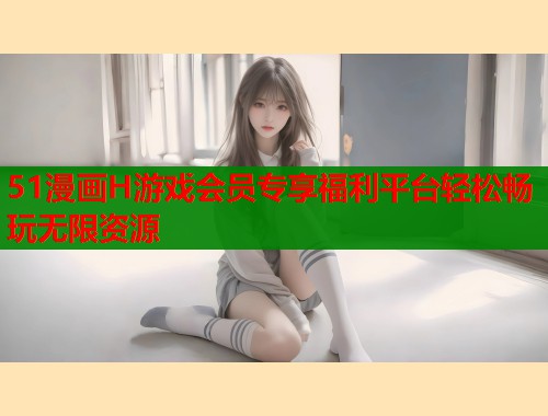 51漫画H游戏会员专享福利平台轻松畅玩无限资源