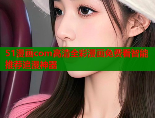 51漫画com高清全彩漫画免费看智能推荐追漫神器