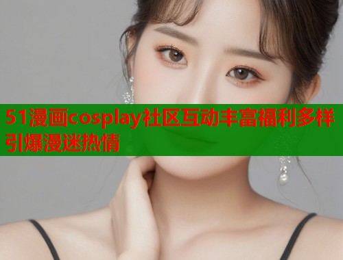 51漫画cosplay社区互动丰富福利多样引爆漫迷热情
