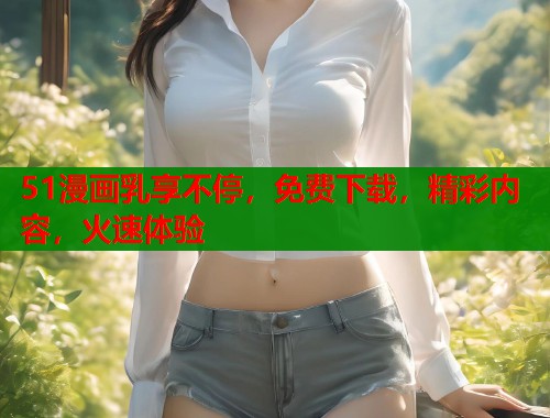 51漫画乳享不停，免费下载，精彩内容，火速体验