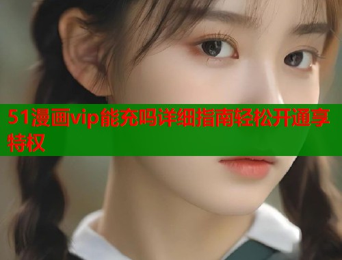 51漫画vip能充吗详细指南轻松开通享特权