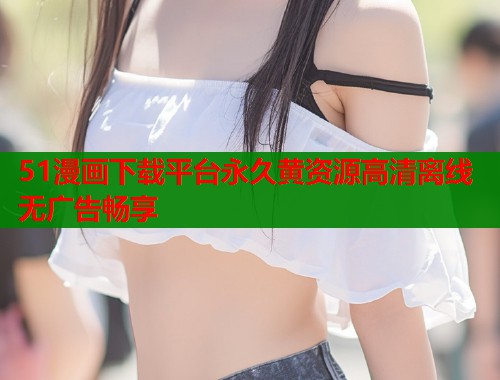 51漫画下载平台永久黄资源高清离线无广告畅享
