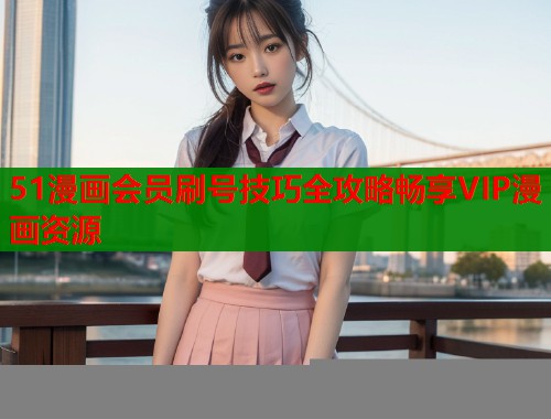 51漫画会员刷号技巧全攻略畅享VIP漫画资源