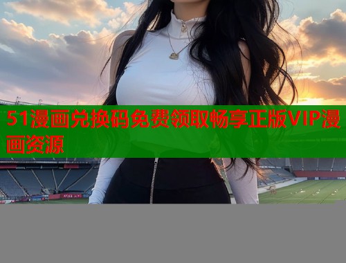 51漫画兑换码免费领取畅享正版VIP漫画资源