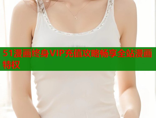 51漫画终身VIP充值攻略畅享全站漫画特权