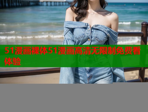 51漫画裸体51漫画高清无限制免费看体验